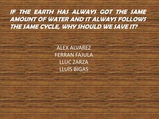 IF THE EARTH HAS ALWAYS GOT THE SAME
AMOUNT OF WATER AND IT ALWAYS FOLLOWS
THE SAME CYCLE, WHY SHOULD WE SAVE IT?
ALEX ALVAREZ
FERRAN FAJULA
LLUC ZARZA
LLUÍS BIGAS

 