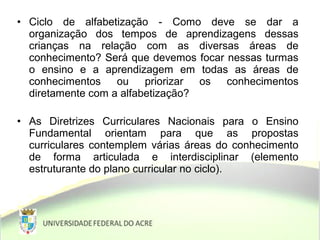 • Ciclo de alfabetização - Como deve se dar a
organização dos tempos de aprendizagens dessas
crianças na relação com as diversas áreas de
conhecimento? Será que devemos focar nessas turmas
o ensino e a aprendizagem em todas as áreas de
conhecimentos ou priorizar os conhecimentos
diretamente com a alfabetização?
• As Diretrizes Curriculares Nacionais para o Ensino
Fundamental orientam para que as propostas
curriculares contemplem várias áreas do conhecimento
de forma articulada e interdisciplinar (elemento
estruturante do plano curricular no ciclo).
 