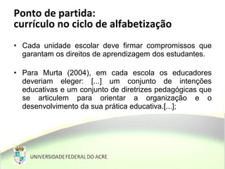 • Cada unidade escolar deve firmar compromissos que
garantam os direitos de aprendizagem dos estudantes.
• Para Murta (2004), em cada escola os educadores
deveriam eleger: [...] um conjunto de intenções
educativas e um conjunto de diretrizes pedagógicas que
se articulem para orientar a organização e o
desenvolvimento da sua prática educativa.[...];
Ponto de partida:
currículo no ciclo de alfabetização
 