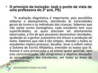 • O princípio da inclusão: (sob o ponto de vista de
uma professora do 2º ano, PE)
“A avaliação diagnóstica é importante, pois possibilita
elaborar o planejamento, atendendo às necessidades
gerais da turma e às individuais das crianças. Sabemos que
não existe turma homogênea, cada estudante tem suas
especificidades, as quais precisam ser atentamente
observadas, a fim de que possamos desenvolver atividades,
ajudando-os a ganhar autonomia em leitura e produção de
texto. Sabemos que não é tão simples. Atender a todos os
estudantes implica provocar, desafiar, levar a refletir sobre
o Sistema de Escrita Alfabética, entender os textos que lê.
Ensinar é uma provocação e só ensina quem aprende, sem
esta conscientização, não atingiremos o objetivo desejado:
as aprendizagens dos estudantes, em todas as áreas do
conhecimento.”
 