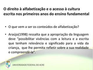 • O que vem a ser os conteúdos de alfabetização?
• Araújo(1998) ressalta que a apropriação da linguagem
deve “possibilitar vivências com a leitura e a escrita
que tenham relevância e significado para a vida da
criança, que lhe permita refletir sobre a sua realidade
e compreendê-la”.
O direito à alfabetização e o acesso à cultura
escrita nos primeiros anos do ensino fundamental
 