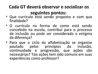 Cada GT deverá observar e socializar os
seguintes pontos:
• Que currículo está sendo proposto e com que
finalidade?
• O currículo na forma de como está sendo
concebido na escola, contribui para o processo
de inclusão ou pode ser considerado o estigma
da diferença?
• Para que o ciclo da alfabetização se organize
pautado pelos princípios da inclusão,
continuidade e progressão, que ações são
necessárias? Tais ações tem sido comuns em suas
experiências como professor?
 