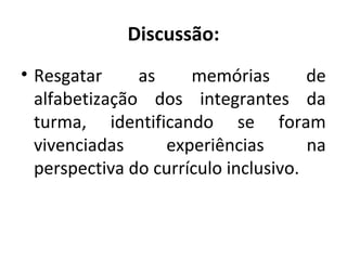 Discussão:
• Resgatar as memórias de
alfabetização dos integrantes da
turma, identificando se foram
vivenciadas experiências na
perspectiva do currículo inclusivo.
 