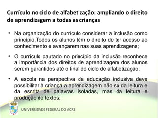 Currículo no ciclo de alfabetização: ampliando o direito
de aprendizagem a todas as crianças
• Na organização do currículo considerar a inclusão como
princípio.Todos os alunos têm o direito de ter acesso ao
conhecimento e avançarem nas suas aprendizagens;
• O currículo pautado no princípio da inclusão reconhece
a importância dos direitos de aprendizagem dos alunos
serem garantidos até o final do ciclo de alfabetização;
• A escola na perspectiva da educação inclusiva deve
possibilitar à criança a aprendizagem não só da leitura e
da escrita de palavras isoladas, mas da leitura e
produção de textos;
 