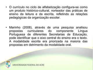 • O currículo no ciclo de alfabetização configura-se como
um produto histórico-cultural, norteador das práticas de
ensino da leitura e da escrita, refletindo as relações
pedagógicas da organização escolar.
• Marinho (2008), através de uma pesquisa analisou
propostas curriculares do componente Língua
Portuguesa de diferentes Secretarias de Educação,
pode identificar que o eixo central do ensino era o texto.
A modalidade escrita era priorizada na maioria das
propostas em detrimento da modalidade oral.
 