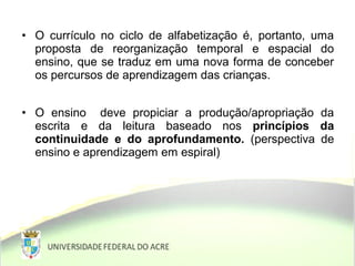 • O currículo no ciclo de alfabetização é, portanto, uma
proposta de reorganização temporal e espacial do
ensino, que se traduz em uma nova forma de conceber
os percursos de aprendizagem das crianças.
• O ensino deve propiciar a produção/apropriação da
escrita e da leitura baseado nos princípios da
continuidade e do aprofundamento. (perspectiva de
ensino e aprendizagem em espiral)
 