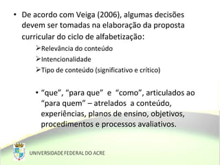 • De acordo com Veiga (2006), algumas decisões
devem ser tomadas na elaboração da proposta
curricular do ciclo de alfabetização:
Relevância do conteúdo
Intencionalidade
Tipo de conteúdo (significativo e crítico)
• “que”, “para que” e “como”, articulados ao
“para quem” – atrelados a conteúdo,
experiências, planos de ensino, objetivos,
procedimentos e processos avaliativos.
 
