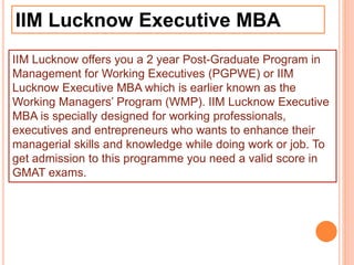 IIM Lucknow Executive MBA
IIM Lucknow offers you a 2 year Post-Graduate Program in
Management for Working Executives (PGPWE) or IIM
Lucknow Executive MBA which is earlier known as the
Working Managers’ Program (WMP). IIM Lucknow Executive
MBA is specially designed for working professionals,
executives and entrepreneurs who wants to enhance their
managerial skills and knowledge while doing work or job. To
get admission to this programme you need a valid score in
GMAT exams.
 