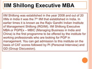 IIM Shillong Executive MBA
IIM Shillong was established in the year 2008 and out of 20
IIMs in India it was the 7th IIM that established in India. In
earlier times it is known as the Rajiv Gandhi Indian Institute
of Management Shillong (RGIIM). IIM Shillong Executive
MBA or PGPEx – MBIC (Managing Business in India and
China) is the first programme to be offered by the institute for
working professionals who are looking for PGP in
management. You can get admission to this institute on the
basis of CAT scores followed by PI (Personal Interview) and
GD (Group Discussion).
 