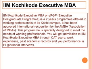 IIM Kozhikode Executive MBA
IIM Kozhikode Executive MBA or ePGP (Executive
Postgraduate Programme) is a 2 years programme offered to
working professionals at its Kochi campus. It has been
approved international recognition by the AMBA (Association
of MBAs). This programme is specially designed to meet the
needs of working professionals. You will get admission to IIM
Kozhikode Executive MBA through CAT score, work
experience, past academic records and you performance in
PI (personal interview).
 
