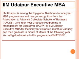 IIM Udaipur Executive MBA
IIM Udaipur is among the top global B-schools for one year
MBA programmes and has got recognition from the
Association to Advance Collegiate Schools of Business
(AACSB). One Year Post Graduate Programme in
Management for Executives (PGPX) or IIM Udaipur
Executive MBA for the first year it starts in month of January
and then graduate in month of March of the following year.
You will get admission to this programme GMAT/GRE.
 