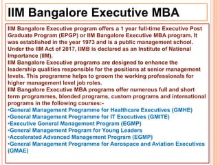 IIM Bangalore Executive MBA
IIM Bangalore Executive program offers a 1 year full-time Executive Post
Graduate Program (EPGP) or IIM Bangalore Executive MBA program. It
was established in the year 1973 and is a public management school.
Under the IIM Act of 2017, IIMB is declared as an Institute of National
Importance (IIM).
IIM Bangalore Executive programs are designed to enhance the
leadership qualities responsible for the positions at senior management
levels. This programme helps to groom the working professionals for
higher management level job roles.
IIM Bangalore Executive MBA programs offer numerous full and short
term programmes, blended programs, custom programs and international
programs in the following courses:-
•General Management Programme for Healthcare Executives (GMHE)
•General Management Programme for IT Executives (GMITE)
•Executive General Management Program (EGMP)
•General Management Program for Young Leaders
•Accelerated Advanced Management Program (EGMP)
•General Management Programme for Aerospace and Aviation Executives
(GMAE)
 