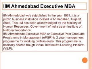 IIM Ahmedabad Executive MBA
IIM Ahmedabad was established in the year 1961, it is a
public business institution located in Ahmedabad, Gujarat
State. This IIM has been acknowledged by the Ministry of
Human Resources, Government of India as an Institute of
National Importance
IIM Ahmedabad Executive MBA or Executive Post Graduate
Programme in Management (ePGP) is 2 year management
programme for working professionals. This programme is
basically offered trough Virtual Interactive Learning Platform
(VILP).
 
