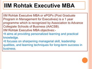 IIM Rohtak Executive MBA
IIM Rohtak Executive MBA or ePGPx (Post Graduate
Program in Management for Executives) is a 1 year
programme which is recognized by Association to Advance
Collegiate Schools of Business (AACSB).
IIM Rohtak Executive MBA objectives:-
•It aims at providing personalized learning and practical
knowledge.
•It focuses on sharpening managerial skill, leadership
qualities, and learning techniques for long-term success in
business.
 