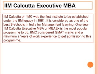 IIM Calcutta Executive MBA
IIM Calcutta or IIMC was the first institute to be established
under the IIM legacy in 1961. It is considered as one of the
best B-schools in India for Management learning. One year
IIM Calcutta Executive MBA or MBAEx is the most popular
programme to do. IIMC considered GMAT marks and a
minimum 2 Years of work experience to get admission to this
programme.
 