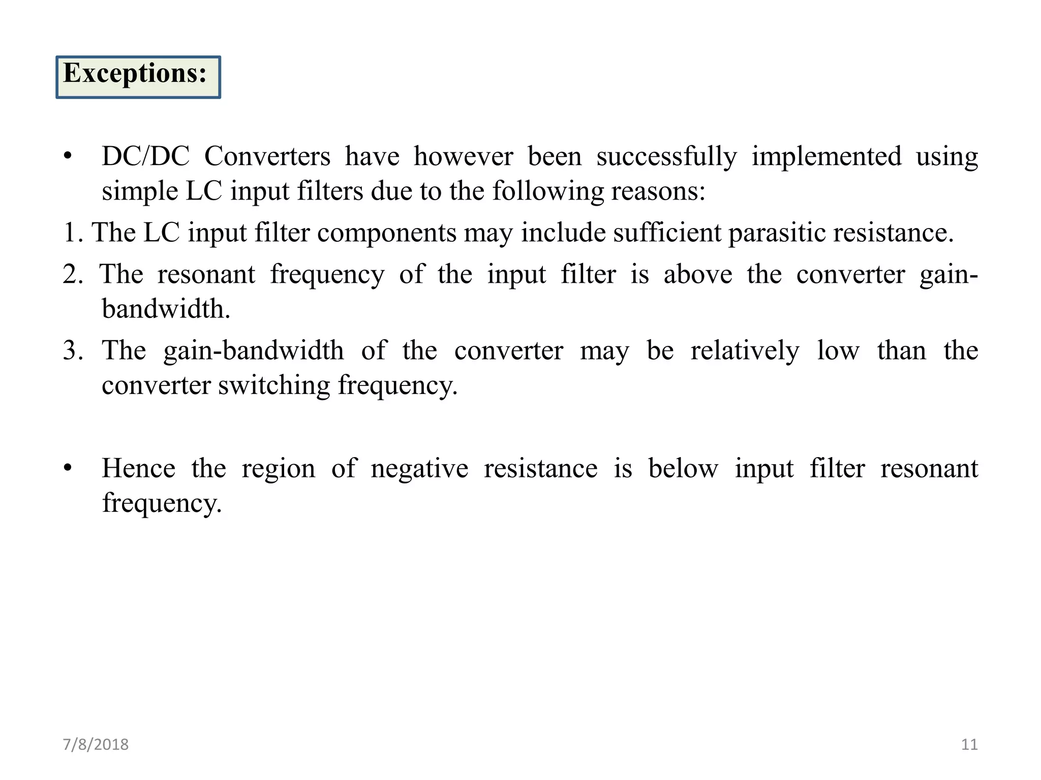 Exceptions:
• DC/DC Converters have however been successfully implemented using
simple LC input filters due to the following reasons:
1. The LC input filter components may include sufficient parasitic resistance.
2. The resonant frequency of the input filter is above the converter gain-
bandwidth.
3. The gain-bandwidth of the converter may be relatively low than the
converter switching frequency.
• Hence the region of negative resistance is below input filter resonant
frequency.
7/8/2018 11
 