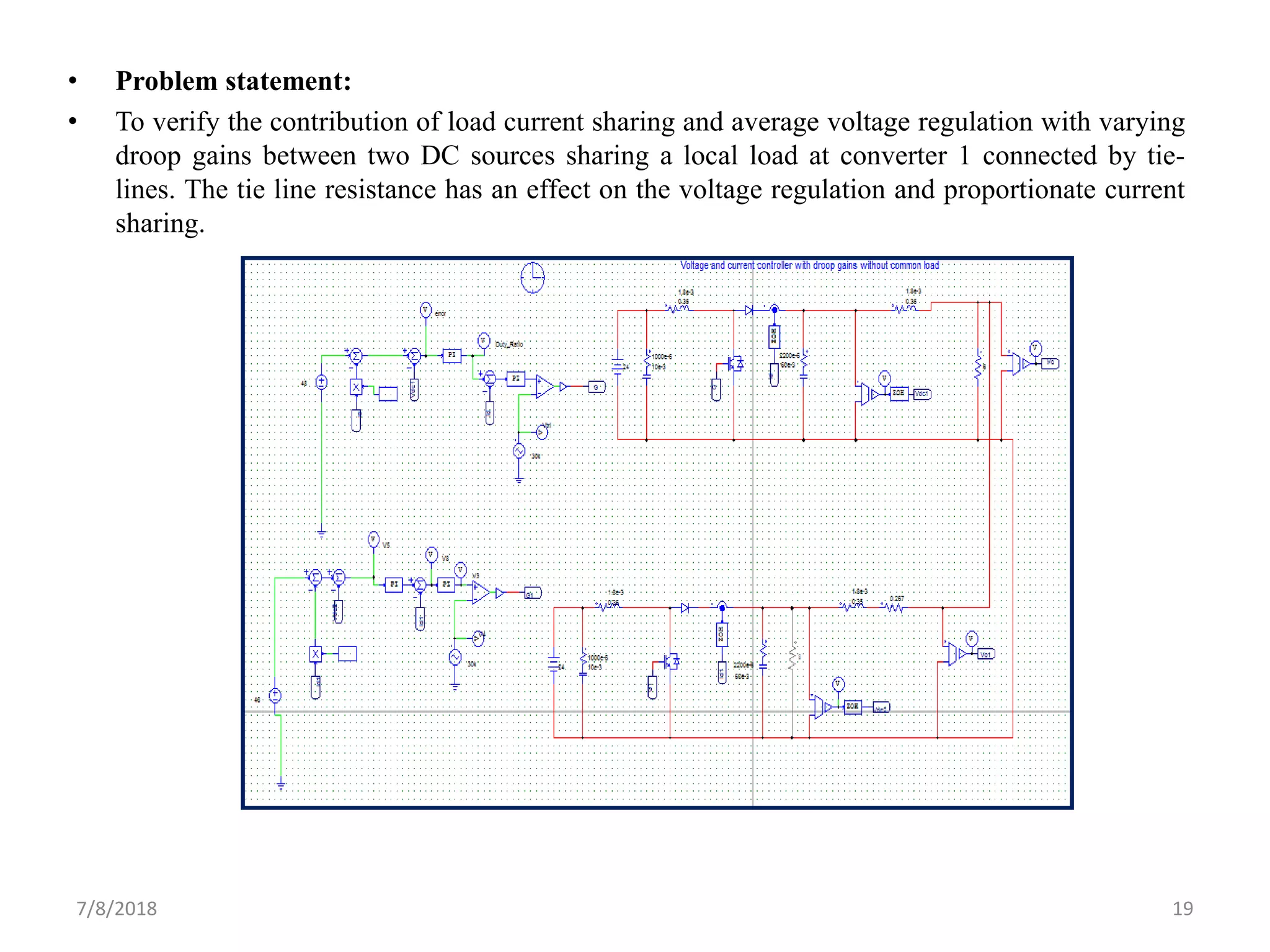 • Problem statement:
• To verify the contribution of load current sharing and average voltage regulation with varying
droop gains between two DC sources sharing a local load at converter 1 connected by tie-
lines. The tie line resistance has an effect on the voltage regulation and proportionate current
sharing.
7/8/2018 19
 