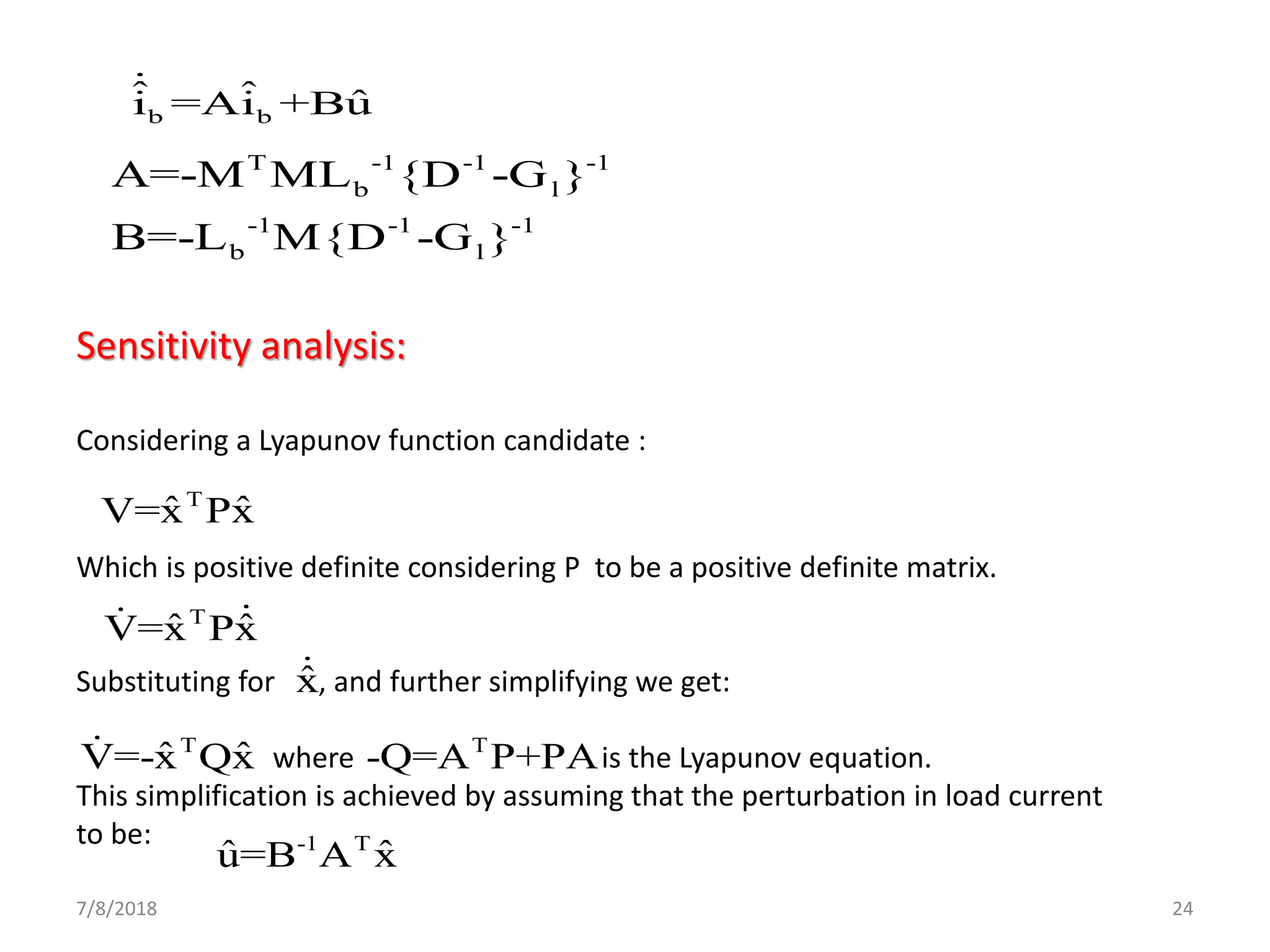 7/8/2018 24
b b
ˆ ˆ ˆi =Ai +Bu
T -1 -1 -1
b l
-1 -1 -1
b l
A=-M ML {D -G }
B=-L M{D -G }
Sensitivity analysis:
Considering a Lyapunov function candidate :
Which is positive definite considering P to be a positive definite matrix.
Substituting for , and further simplifying we get:
where is the Lyapunov equation.
This simplification is achieved by assuming that the perturbation in load current
to be:
ˆx
T
ˆ ˆV=x Px
T
ˆ ˆV=x Px
T
ˆ ˆV=-x Qx T
-Q=A P+PA
-1 T
ˆ ˆu=B A x
 