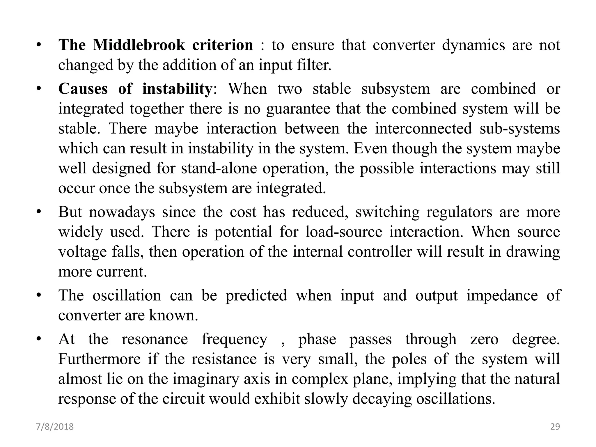 • The Middlebrook criterion : to ensure that converter dynamics are not
changed by the addition of an input filter.
• Causes of instability: When two stable subsystem are combined or
integrated together there is no guarantee that the combined system will be
stable. There maybe interaction between the interconnected sub-systems
which can result in instability in the system. Even though the system maybe
well designed for stand-alone operation, the possible interactions may still
occur once the subsystem are integrated.
• But nowadays since the cost has reduced, switching regulators are more
widely used. There is potential for load-source interaction. When source
voltage falls, then operation of the internal controller will result in drawing
more current.
• The oscillation can be predicted when input and output impedance of
converter are known.
• At the resonance frequency , phase passes through zero degree.
Furthermore if the resistance is very small, the poles of the system will
almost lie on the imaginary axis in complex plane, implying that the natural
response of the circuit would exhibit slowly decaying oscillations.
7/8/2018 29
 