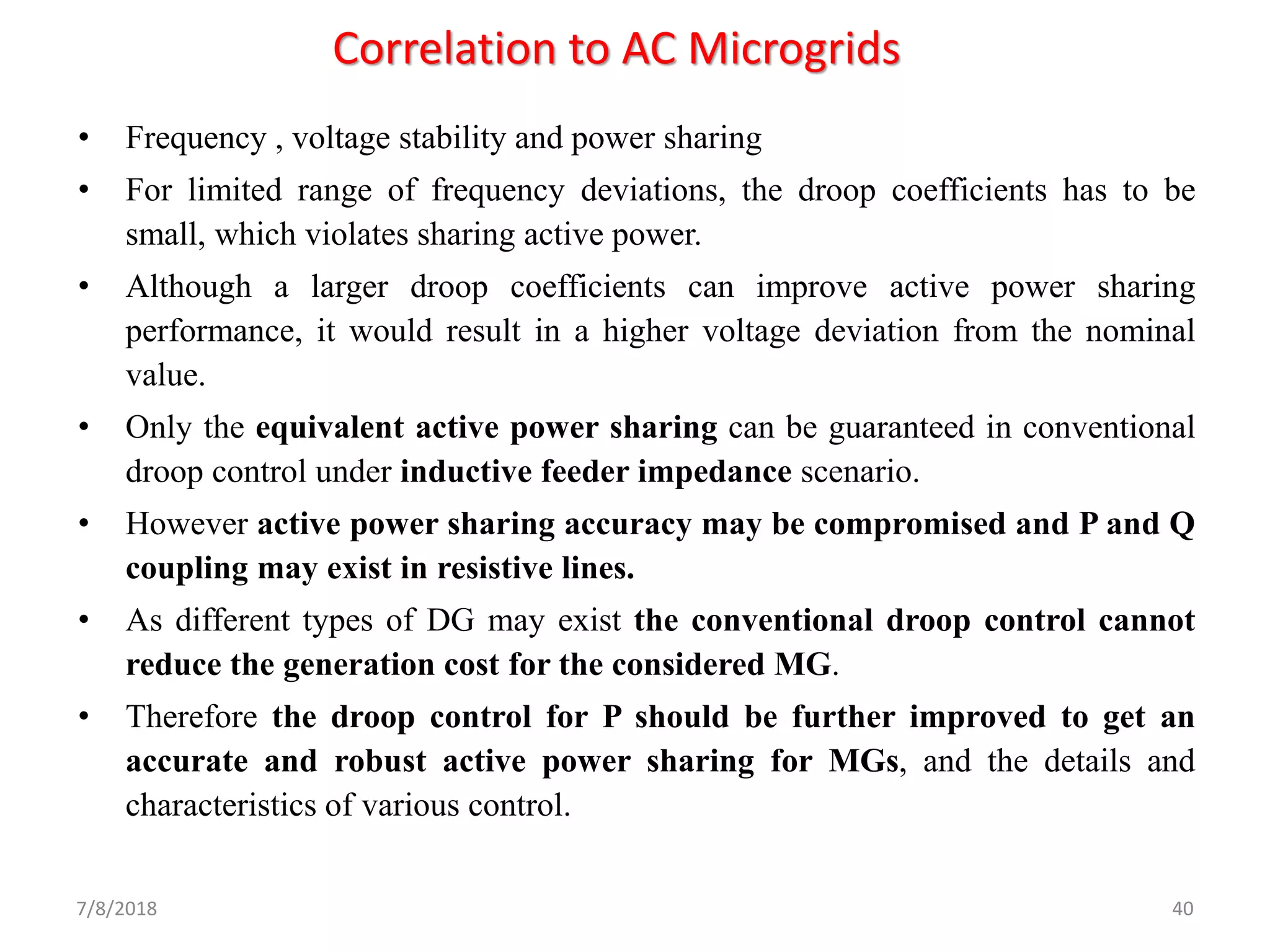 Correlation to AC Microgrids
• Frequency , voltage stability and power sharing
• For limited range of frequency deviations, the droop coefficients has to be
small, which violates sharing active power.
• Although a larger droop coefficients can improve active power sharing
performance, it would result in a higher voltage deviation from the nominal
value.
• Only the equivalent active power sharing can be guaranteed in conventional
droop control under inductive feeder impedance scenario.
• However active power sharing accuracy may be compromised and P and Q
coupling may exist in resistive lines.
• As different types of DG may exist the conventional droop control cannot
reduce the generation cost for the considered MG.
• Therefore the droop control for P should be further improved to get an
accurate and robust active power sharing for MGs, and the details and
characteristics of various control.
7/8/2018 40
 