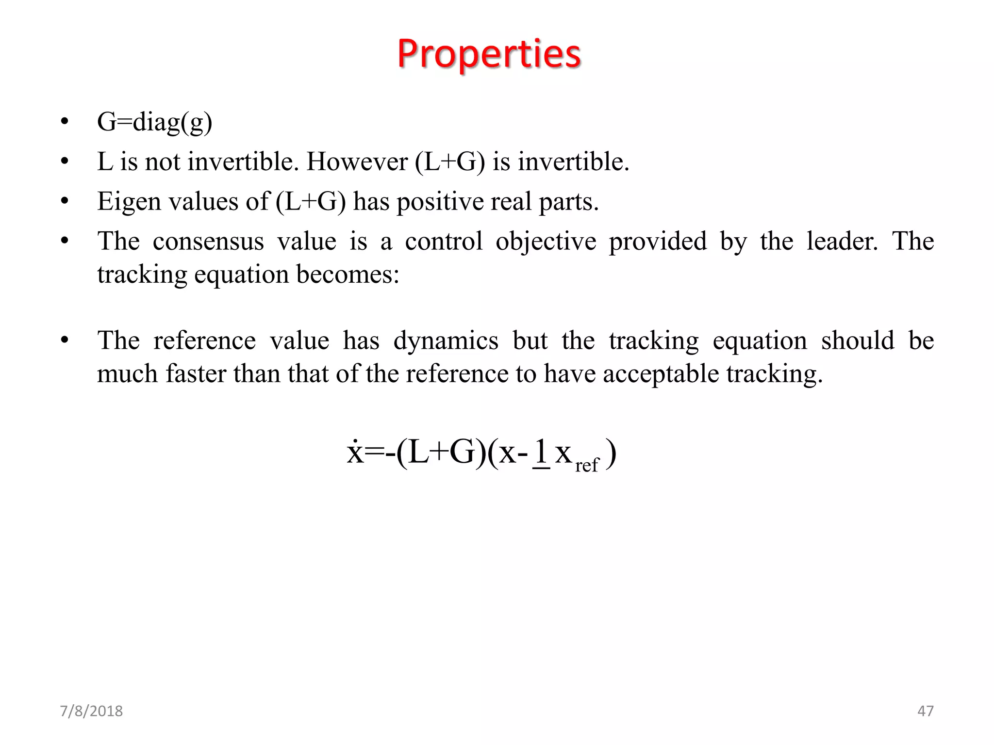 Properties
• G=diag(g)
• L is not invertible. However (L+G) is invertible.
• Eigen values of (L+G) has positive real parts.
• The consensus value is a control objective provided by the leader. The
tracking equation becomes:
• The reference value has dynamics but the tracking equation should be
much faster than that of the reference to have acceptable tracking.
7/8/2018 47
refx=-(L+G)(x-1x )
 