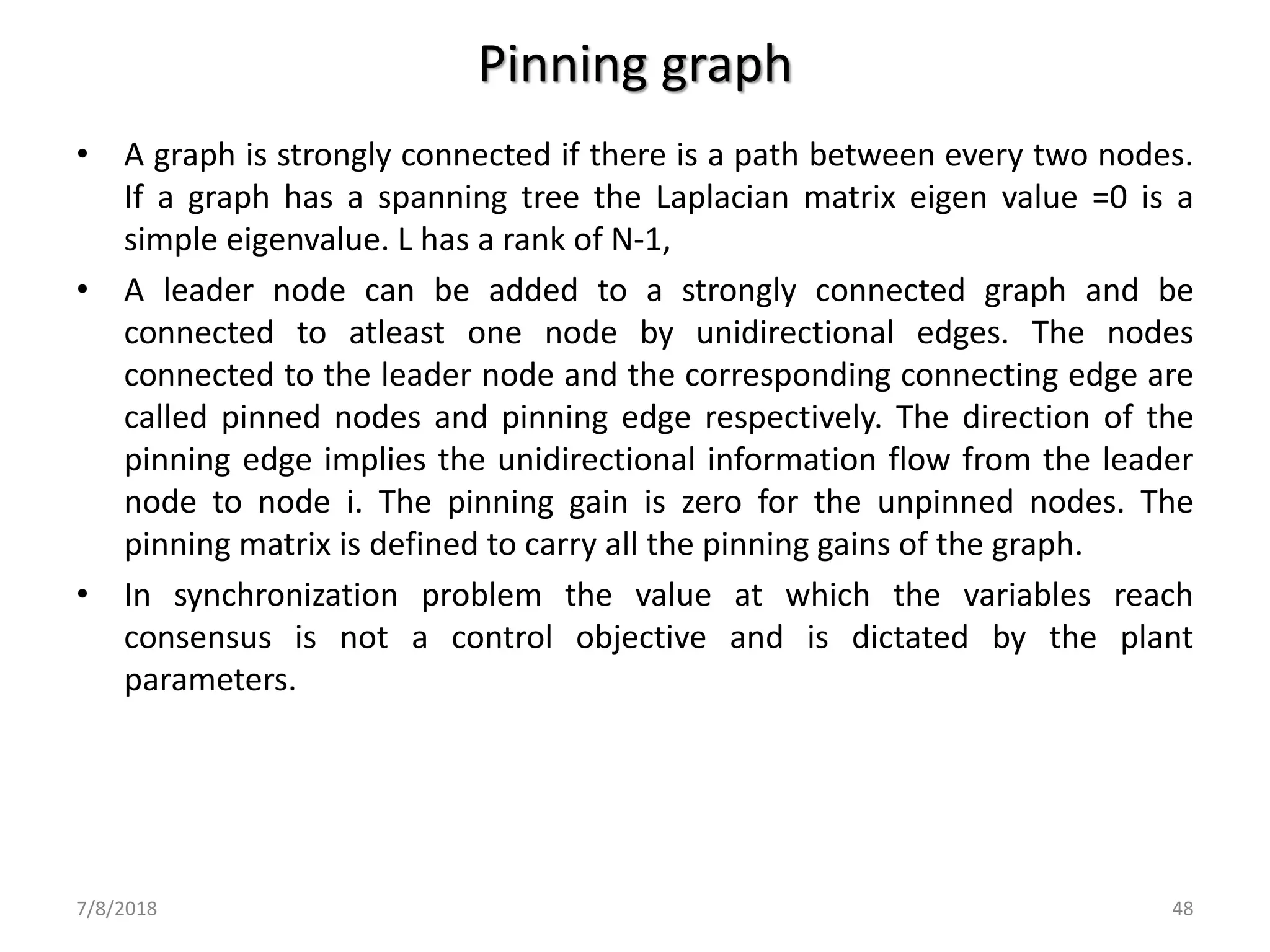Pinning graph
• A graph is strongly connected if there is a path between every two nodes.
If a graph has a spanning tree the Laplacian matrix eigen value =0 is a
simple eigenvalue. L has a rank of N-1,
• A leader node can be added to a strongly connected graph and be
connected to atleast one node by unidirectional edges. The nodes
connected to the leader node and the corresponding connecting edge are
called pinned nodes and pinning edge respectively. The direction of the
pinning edge implies the unidirectional information flow from the leader
node to node i. The pinning gain is zero for the unpinned nodes. The
pinning matrix is defined to carry all the pinning gains of the graph.
• In synchronization problem the value at which the variables reach
consensus is not a control objective and is dictated by the plant
parameters.
7/8/2018 48
 