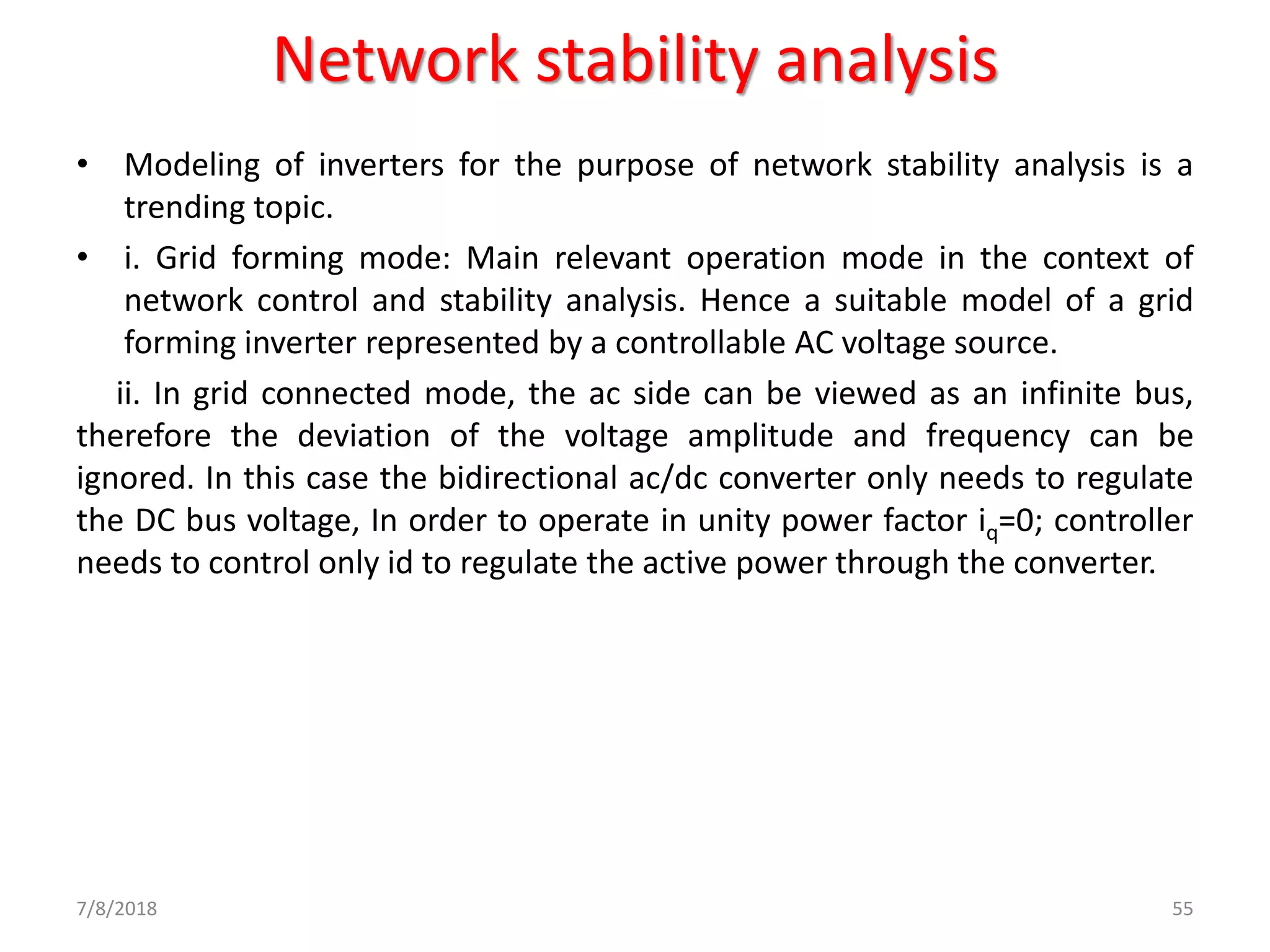Network stability analysis
• Modeling of inverters for the purpose of network stability analysis is a
trending topic.
• i. Grid forming mode: Main relevant operation mode in the context of
network control and stability analysis. Hence a suitable model of a grid
forming inverter represented by a controllable AC voltage source.
ii. In grid connected mode, the ac side can be viewed as an infinite bus,
therefore the deviation of the voltage amplitude and frequency can be
ignored. In this case the bidirectional ac/dc converter only needs to regulate
the DC bus voltage, In order to operate in unity power factor iq=0; controller
needs to control only id to regulate the active power through the converter.
7/8/2018 55
 
