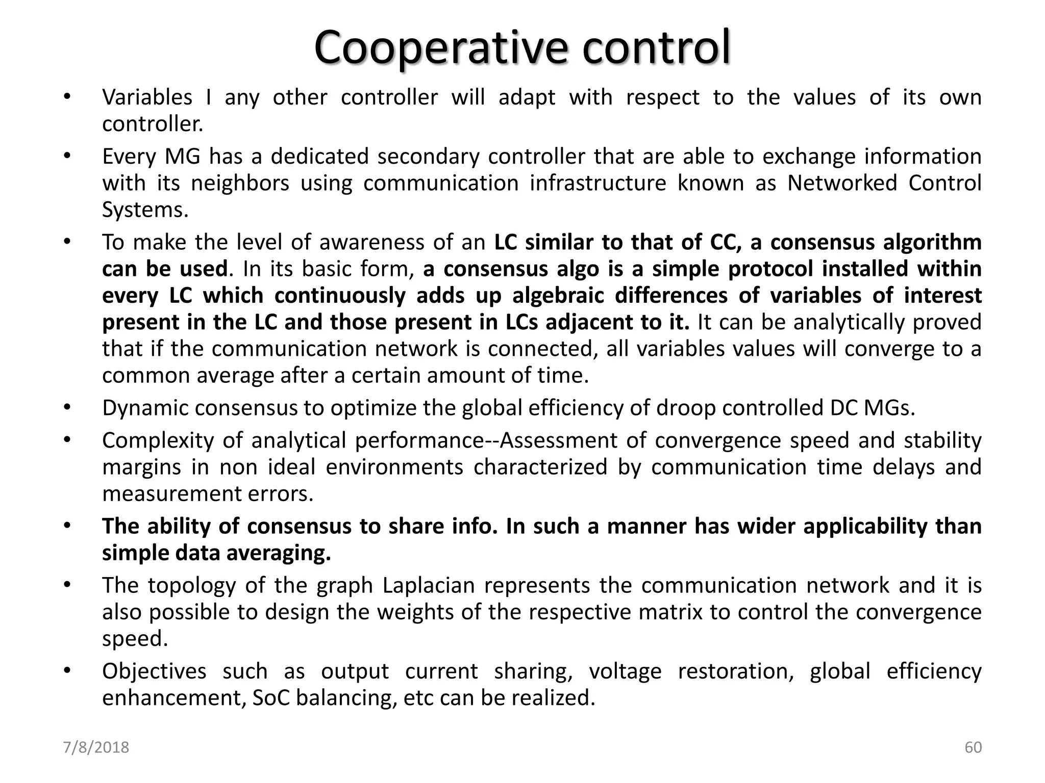 Cooperative control
• Variables I any other controller will adapt with respect to the values of its own
controller.
• Every MG has a dedicated secondary controller that are able to exchange information
with its neighbors using communication infrastructure known as Networked Control
Systems.
• To make the level of awareness of an LC similar to that of CC, a consensus algorithm
can be used. In its basic form, a consensus algo is a simple protocol installed within
every LC which continuously adds up algebraic differences of variables of interest
present in the LC and those present in LCs adjacent to it. It can be analytically proved
that if the communication network is connected, all variables values will converge to a
common average after a certain amount of time.
• Dynamic consensus to optimize the global efficiency of droop controlled DC MGs.
• Complexity of analytical performance--Assessment of convergence speed and stability
margins in non ideal environments characterized by communication time delays and
measurement errors.
• The ability of consensus to share info. In such a manner has wider applicability than
simple data averaging.
• The topology of the graph Laplacian represents the communication network and it is
also possible to design the weights of the respective matrix to control the convergence
speed.
• Objectives such as output current sharing, voltage restoration, global efficiency
enhancement, SoC balancing, etc can be realized.
7/8/2018 60
 