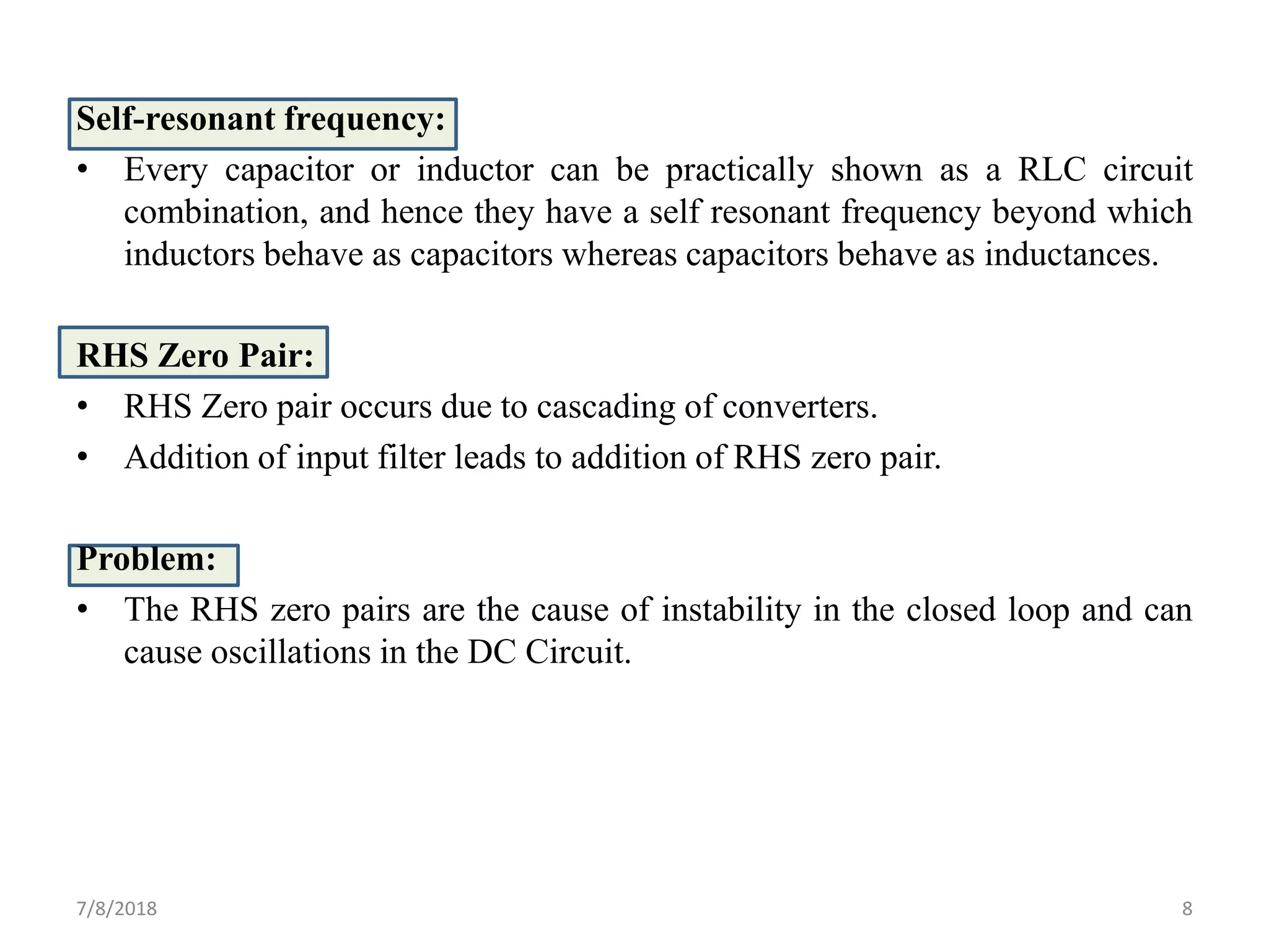 Self-resonant frequency:
• Every capacitor or inductor can be practically shown as a RLC circuit
combination, and hence they have a self resonant frequency beyond which
inductors behave as capacitors whereas capacitors behave as inductances.
RHS Zero Pair:
• RHS Zero pair occurs due to cascading of converters.
• Addition of input filter leads to addition of RHS zero pair.
Problem:
• The RHS zero pairs are the cause of instability in the closed loop and can
cause oscillations in the DC Circuit.
7/8/2018 8
 