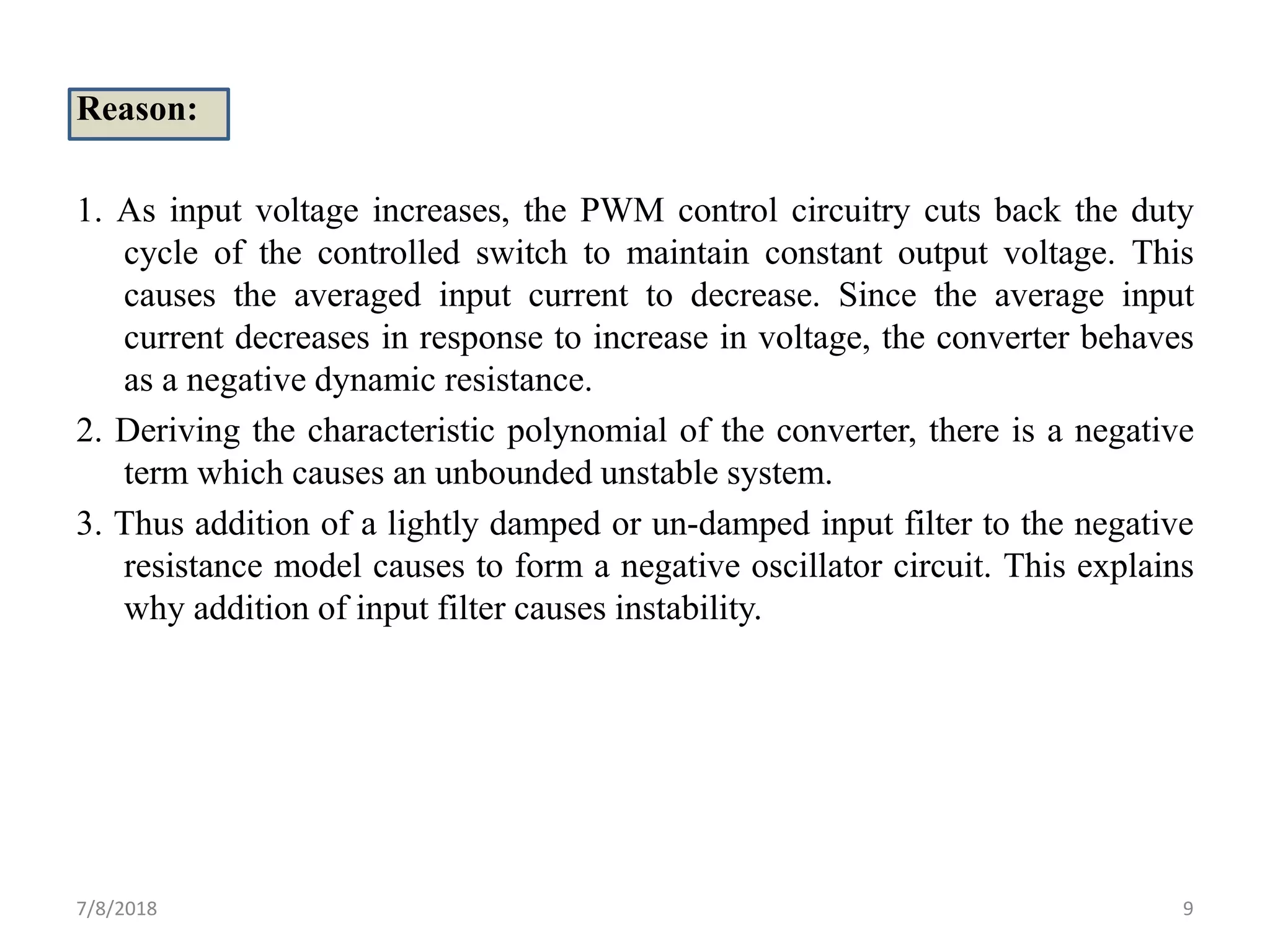 Reason:
1. As input voltage increases, the PWM control circuitry cuts back the duty
cycle of the controlled switch to maintain constant output voltage. This
causes the averaged input current to decrease. Since the average input
current decreases in response to increase in voltage, the converter behaves
as a negative dynamic resistance.
2. Deriving the characteristic polynomial of the converter, there is a negative
term which causes an unbounded unstable system.
3. Thus addition of a lightly damped or un-damped input filter to the negative
resistance model causes to form a negative oscillator circuit. This explains
why addition of input filter causes instability.
7/8/2018 9
 
