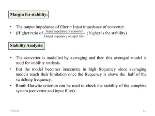 Margin for stability:
• The output impedance of filter = Input impedance of converter.
• (Higher ratio of ; higher is the stability)
Stability Analysis:
• The converter is modelled by averaging and then this averaged model is
used for stability analysis.
• But the model becomes inaccurate in high frequency since averaging
models reach their limitation once the frequency is above the half of the
switching frequency.
• Routh-Hurwitz criterion can be used to check the stability of the complete
system (converter and input filter) .
7/8/2018 12
Input impedance of converter
Output impedance of input filter
 