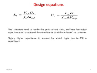 Design equations
7/8/2018 14
,
,
i b b
b
b L b
V D
L
f i
=
 /
op
o
sw o p
I D
C
f V
=

The transistors need to handle this peak current stress, and have low output
capacitance and on-state minimum resistance to minimize loss of the converter.
Slightly higher capacitance to account for added ripple due to ESR of
capacitance.
 