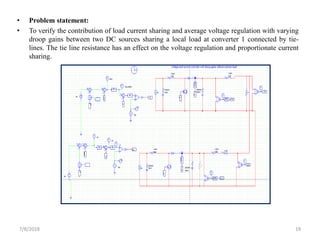 • Problem statement:
• To verify the contribution of load current sharing and average voltage regulation with varying
droop gains between two DC sources sharing a local load at converter 1 connected by tie-
lines. The tie line resistance has an effect on the voltage regulation and proportionate current
sharing.
7/8/2018 19
 
