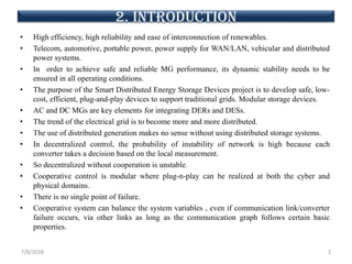 • High efficiency, high reliability and ease of interconnection of renewables.
• Telecom, automotive, portable power, power supply for WAN/LAN, vehicular and distributed
power systems.
• In order to achieve safe and reliable MG performance, its dynamic stability needs to be
ensured in all operating conditions.
• The purpose of the Smart Distributed Energy Storage Devices project is to develop safe, low-
cost, efficient, plug-and-play devices to support traditional grids. Modular storage devices.
• AC and DC MGs are key elements for integrating DERs and DESs.
• The trend of the electrical grid is to become more and more distributed.
• The use of distributed generation makes no sense without using distributed storage systems.
• In decentralized control, the probability of instability of network is high because each
converter takes a decision based on the local measurement.
• So decentralized without cooperation is unstable.
• Cooperative control is modular where plug-n-play can be realized at both the cyber and
physical domains.
• There is no single point of failure.
• Cooperative system can balance the system variables , even if communication link/converter
failure occurs, via other links as long as the communication graph follows certain basic
properties.
7/8/2018 2
2. introduction
 