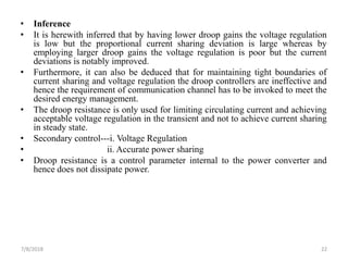• Inference
• It is herewith inferred that by having lower droop gains the voltage regulation
is low but the proportional current sharing deviation is large whereas by
employing larger droop gains the voltage regulation is poor but the current
deviations is notably improved.
• Furthermore, it can also be deduced that for maintaining tight boundaries of
current sharing and voltage regulation the droop controllers are ineffective and
hence the requirement of communication channel has to be invoked to meet the
desired energy management.
• The droop resistance is only used for limiting circulating current and achieving
acceptable voltage regulation in the transient and not to achieve current sharing
in steady state.
• Secondary control---i. Voltage Regulation
• ii. Accurate power sharing
• Droop resistance is a control parameter internal to the power converter and
hence does not dissipate power.
7/8/2018 22
 