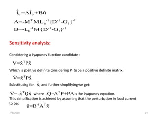 7/8/2018 24
b b
ˆ ˆ ˆi =Ai +Bu
T -1 -1 -1
b l
-1 -1 -1
b l
A=-M ML {D -G }
B=-L M{D -G }
Sensitivity analysis:
Considering a Lyapunov function candidate :
Which is positive definite considering P to be a positive definite matrix.
Substituting for , and further simplifying we get:
where is the Lyapunov equation.
This simplification is achieved by assuming that the perturbation in load current
to be:
ˆx
T
ˆ ˆV=x Px
T
ˆ ˆV=x Px
T
ˆ ˆV=-x Qx T
-Q=A P+PA
-1 T
ˆ ˆu=B A x
 