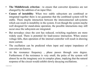 • The Middlebrook criterion : to ensure that converter dynamics are not
changed by the addition of an input filter.
• Causes of instability: When two stable subsystem are combined or
integrated together there is no guarantee that the combined system will be
stable. There maybe interaction between the interconnected sub-systems
which can result in instability in the system. Even though the system maybe
well designed for stand-alone operation, the possible interactions may still
occur once the subsystem are integrated.
• But nowadays since the cost has reduced, switching regulators are more
widely used. There is potential for load-source interaction. When source
voltage falls, then operation of the internal controller will result in drawing
more current.
• The oscillation can be predicted when input and output impedance of
converter are known.
• At the resonance frequency , phase passes through zero degree.
Furthermore if the resistance is very small, the poles of the system will
almost lie on the imaginary axis in complex plane, implying that the natural
response of the circuit would exhibit slowly decaying oscillations.
7/8/2018 29
 
