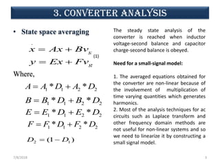 3. CONVERTER analysis
• State space averaging
Where,
7/8/2018 3
.
g
g
x Ax Bv
y Ex Fv
= +
= +
1 1 2 2* *A A D A D= +
1 1 2 2* *B B D B D= +
1 1 2 2* *E E D E D= +
1 1 2 2* *F F D F D= +
2 1(1 )D D= −
(1)
The steady state analysis of the
converter is reached when inductor
voltage-second balance and capacitor
charge-second balance is obeyed.
Need for a small-signal model:
1. The averaged equations obtained for
the converter are non-linear because of
the involvement of multiplication of
time varying quantities which generates
harmonics.
2. Most of the analysis techniques for ac
circuits such as Laplace transform and
other frequency domain methods are
not useful for non-linear systems and so
we need to linearize it by constructing a
small signal model.
 