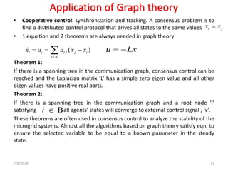 Application of Graph theory
• Cooperative control: synchronization and tracking. A consensus problem is to
find a distributed control protocol that drives all states to the same values
• 1 equation and 2 theorems are always needed in graph theory
Theorem 1:
If there is a spanning tree in the communication graph, consensus control can be
reached and the Laplacian matrix ‘L’ has a simple zero eigen value and all other
eigen values have positive real parts.
Theorem 2:
If there is a spanning tree in the communication graph and a root node ‘i’
satisfying , all agents’ states will converge to external control signal , ‘v’.
These theorems are often used in consensus control to analyze the stability of the
microgrid systems. Almost all the algorithms based on graph theory satisfy eqn. to
ensure the selected variable to be equal to a known parameter in the steady
state.
7/8/2018 31
( )
i
i i i j j i
j N
x u a x x

= = −
Bi 
i jx x=
u Lx= −
 