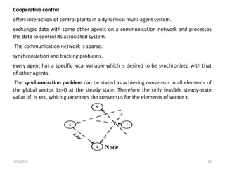 7/8/2018 32
Node
1
2
N
i
Cooperative control
offers interaction of control plants in a dynamical multi-agent system.
exchanges data with some other agents on a communication network and processes
the data to control its associated system.
The communication network is sparse.
synchronization and tracking problems.
every agent has a specific local variable which is desired to be synchronized with that
of other agents.
The synchronization problem can be stated as achieving consensus in all elements of
the global vector. Lx=0 at the steady state. Therefore the only feasible steady-state
value of is x=c, which guarantees the consensus for the elements of vector x.
 