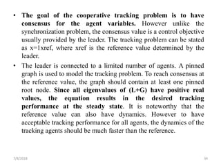 • The goal of the cooperative tracking problem is to have
consensus for the agent variables. However unlike the
synchronization problem, the consensus value is a control objective
usually provided by the leader. The tracking problem can be stated
as x=1xref, where xref is the reference value determined by the
leader.
• The leader is connected to a limited number of agents. A pinned
graph is used to model the tracking problem. To reach consensus at
the reference value, the graph should contain at least one pinned
root node. Since all eigenvalues of (L+G) have positive real
values, the equation results in the desired tracking
performance at the steady state. It is noteworthy that the
reference value can also have dynamics. However to have
acceptable tracking performance for all agents, the dynamics of the
tracking agents should be much faster than the reference.
7/8/2018 34
 