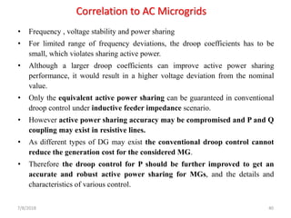 Correlation to AC Microgrids
• Frequency , voltage stability and power sharing
• For limited range of frequency deviations, the droop coefficients has to be
small, which violates sharing active power.
• Although a larger droop coefficients can improve active power sharing
performance, it would result in a higher voltage deviation from the nominal
value.
• Only the equivalent active power sharing can be guaranteed in conventional
droop control under inductive feeder impedance scenario.
• However active power sharing accuracy may be compromised and P and Q
coupling may exist in resistive lines.
• As different types of DG may exist the conventional droop control cannot
reduce the generation cost for the considered MG.
• Therefore the droop control for P should be further improved to get an
accurate and robust active power sharing for MGs, and the details and
characteristics of various control.
7/8/2018 40
 