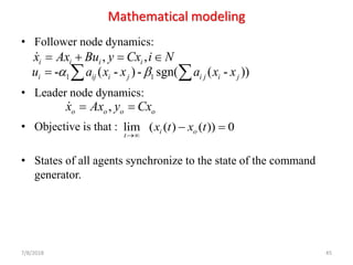 Mathematical modeling
• Follower node dynamics:
• Leader node dynamics:
• Objective is that :
• States of all agents synchronize to the state of the command
generator.
7/8/2018 45
, ,i i i ix Ax Bu y Cx i N= + = 
,o o o ox Ax y Cx= =
lim ( ( ) ( )) 0i o
t
x t x t
→
− =
1 1- ( - )- sgn( ( - ))i ij i j i j i ju a x x a x x =  
 