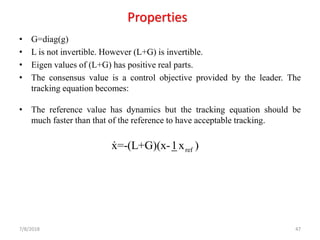 Properties
• G=diag(g)
• L is not invertible. However (L+G) is invertible.
• Eigen values of (L+G) has positive real parts.
• The consensus value is a control objective provided by the leader. The
tracking equation becomes:
• The reference value has dynamics but the tracking equation should be
much faster than that of the reference to have acceptable tracking.
7/8/2018 47
refx=-(L+G)(x-1x )
 