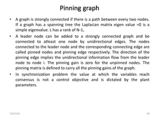 Pinning graph
• A graph is strongly connected if there is a path between every two nodes.
If a graph has a spanning tree the Laplacian matrix eigen value =0 is a
simple eigenvalue. L has a rank of N-1,
• A leader node can be added to a strongly connected graph and be
connected to atleast one node by unidirectional edges. The nodes
connected to the leader node and the corresponding connecting edge are
called pinned nodes and pinning edge respectively. The direction of the
pinning edge implies the unidirectional information flow from the leader
node to node i. The pinning gain is zero for the unpinned nodes. The
pinning matrix is defined to carry all the pinning gains of the graph.
• In synchronization problem the value at which the variables reach
consensus is not a control objective and is dictated by the plant
parameters.
7/8/2018 48
 