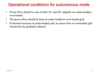 Operational conditions for autonomous mode
• Power flow should be zero if both AC and DC subgrids are under-loaded /
over-loaded.
• The power-flow should be from an under-loaded to over-loaded grid.
• If demand increases in under-loaded grid, its power flow to overloaded grid
should also be gradually reduced.
7/8/2018 54
 