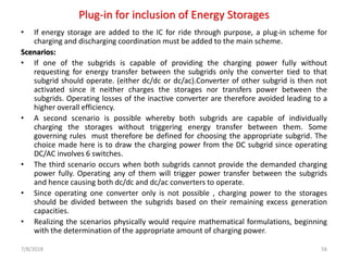 Plug-in for inclusion of Energy Storages
• If energy storage are added to the IC for ride through purpose, a plug-in scheme for
charging and discharging coordination must be added to the main scheme.
Scenarios:
• If one of the subgrids is capable of providing the charging power fully without
requesting for energy transfer between the subgrids only the converter tied to that
subgrid should operate. (either dc/dc or dc/ac).Converter of other subgrid is then not
activated since it neither charges the storages nor transfers power between the
subgrids. Operating losses of the inactive converter are therefore avoided leading to a
higher overall efficiency.
• A second scenario is possible whereby both subgrids are capable of individually
charging the storages without triggering energy transfer between them. Some
governing rules must therefore be defined for choosing the appropriate subgrid. The
choice made here is to draw the charging power from the DC subgrid since operating
DC/AC involves 6 switches.
• The third scenario occurs when both subgrids cannot provide the demanded charging
power fully. Operating any of them will trigger power transfer between the subgrids
and hence causing both dc/dc and dc/ac converters to operate.
• Since operating one converter only is not possible , charging power to the storages
should be divided between the subgrids based on their remaining excess generation
capacities.
• Realizing the scenarios physically would require mathematical formulations, beginning
with the determination of the appropriate amount of charging power.
7/8/2018 56
 