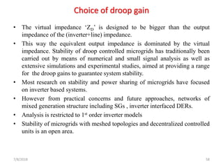 Choice of droop gain
• The virtual impedance ‘ZD’ is designed to be bigger than the output
impedance of the (inverter+line) impedance.
• This way the equivalent output impedance is dominated by the virtual
impedance. Stability of droop controlled microgrids has traditionally been
carried out by means of numerical and small signal analysis as well as
extensive simulations and experimental studies, aimed at providing a range
for the droop gains to guarantee system stability.
• Most research on stability and power sharing of microgrids have focused
on inverter based systems.
• However from practical concerns and future approaches, networks of
mixed generation structure including SGs , inverter interfaced DERs.
• Analysis is restricted to 1st order inverter models
• Stability of microgrids with meshed topologies and decentralized controlled
units is an open area.
7/8/2018 58
 