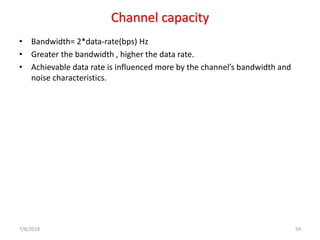 Channel capacity
• Bandwidth= 2*data-rate(bps) Hz
• Greater the bandwidth , higher the data rate.
• Achievable data rate is influenced more by the channel’s bandwidth and
noise characteristics.
7/8/2018 59
 