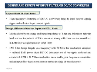 Design and Effect of Input Filter on DC/DC Converter
Requirement of input filter:
• High frequency switching of DC/DC Converters leads to input source voltage
ripple and reflected input current ripple.
Design difference between input and EMI filter:
• Mismatch between source and input impedance of filter and mismatch between
load and out impedance of filter to ensure strong reflection rate are considered
in EMI filter design but not in input filter.
• EMI filter design targets to a frequency upto 30 MHz for conduction emission
+ radiated EMI. (noise from DC-DC converter are of two types: radiated and
conducted. EMI < 30 MHz--conduction noise and higher frequencies--radiation
noise) Input filter focuses on a much narrower range of emission only.
7/8/2018 6
 